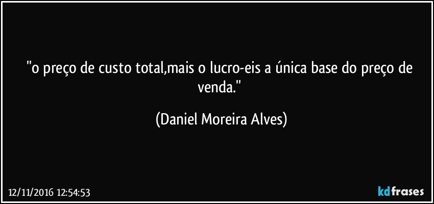 ''o preço de custo total,mais o lucro-eis a única base do preço de venda.'' (Daniel Moreira Alves)