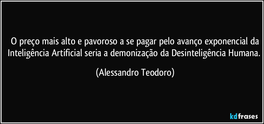 ⁠O preço mais alto e pavoroso a se pagar pelo avanço exponencial da Inteligência Artificial seria a demonização da Desinteligência Humana. (Alessandro Teodoro)