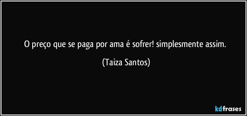 O preço que se paga por ama é sofrer! simplesmente assim. (Taiza Santos)