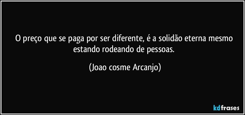 O preço que se paga por ser diferente, é a solidão eterna mesmo estando rodeando de pessoas. (Joao cosme Arcanjo)