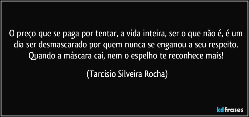 O preço que se paga por tentar, a vida inteira, ser o que não é, é um dia ser desmascarado por quem nunca se enganou a seu respeito. Quando a máscara cai, nem o espelho te reconhece mais! (Tarcisio Silveira Rocha)