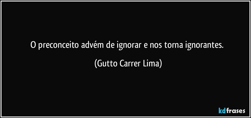 O preconceito advém de ignorar e nos torna ignorantes. (Gutto Carrer Lima)