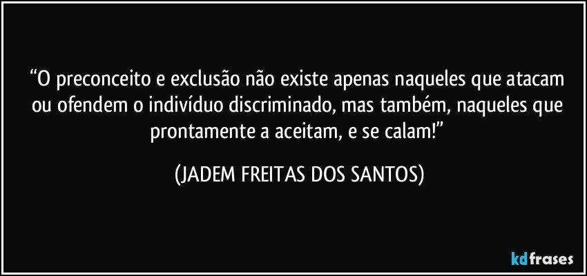 “O preconceito e exclusão não existe apenas naqueles que atacam ou ofendem o indivíduo discriminado, mas também, naqueles que prontamente a aceitam, e se calam!” (JADEM FREITAS DOS SANTOS)