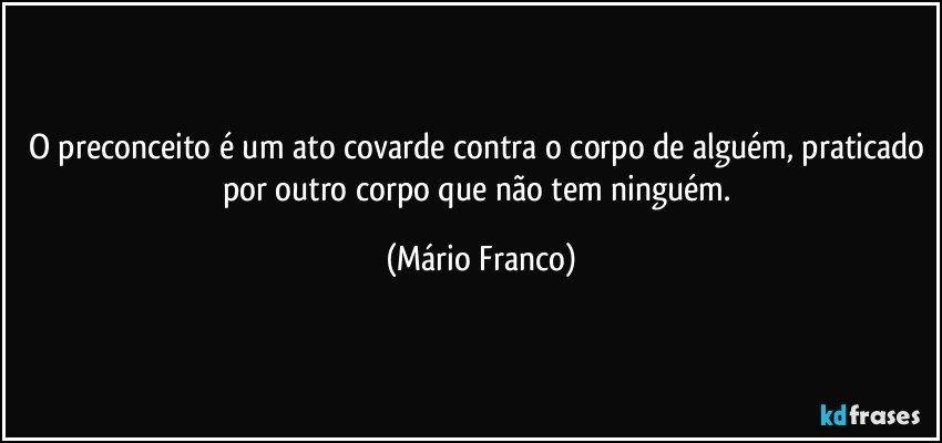 O preconceito é um ato covarde contra o corpo de alguém, praticado por outro corpo que não tem ninguém. (Mário Franco)