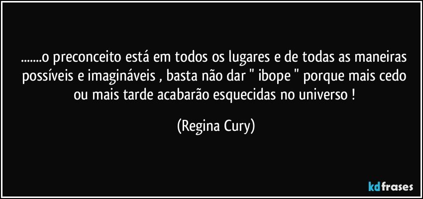 ...o preconceito está em todos os lugares  e de todas as maneiras possíveis e imagináveis , basta não dar " ibope "   porque   mais cedo ou mais tarde acabarão esquecidas no universo ! (Regina Cury)