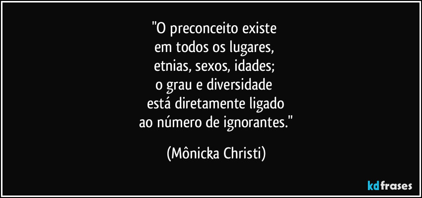 "O preconceito existe
em todos os lugares,
etnias, sexos, idades;
o grau e diversidade
está diretamente ligado
ao número de ignorantes." (Mônicka Christi)