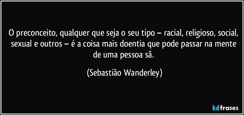 O preconceito, qualquer que seja o seu tipo – racial, religioso, social, sexual e outros – é a coisa mais doentia que pode passar na mente de uma pessoa sã. (Sebastião Wanderley)