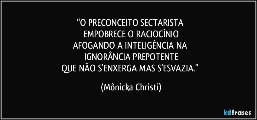 “O PRECONCEITO SECTARISTA 
EMPOBRECE O RACIOCÍNIO
AFOGANDO A INTELIGÊNCIA NA 
IGNORÂNCIA PREPOTENTE
QUE NÃO S'ENXERGA MAS S'ESVAZIA.” (Mônicka Christi)