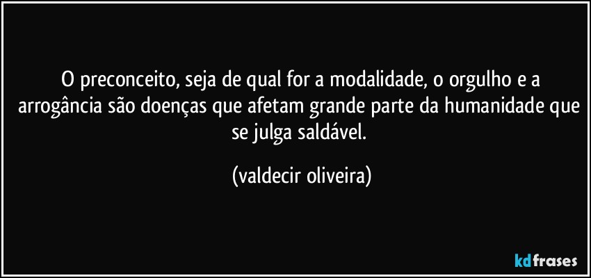 ⁠O preconceito, seja de qual for a modalidade, o orgulho e a arrogância são doenças que afetam grande parte da humanidade que se julga saldável. (valdecir oliveira)