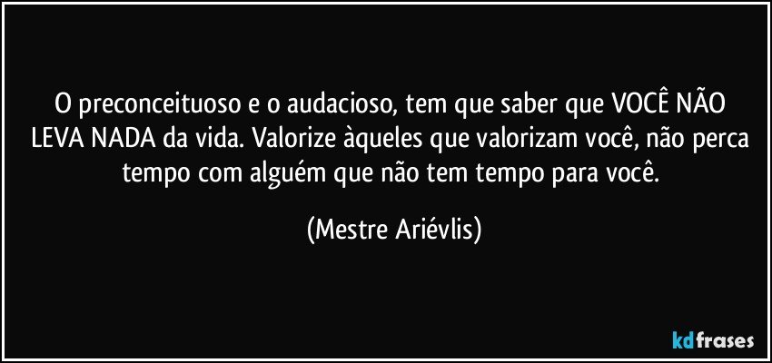 O preconceituoso e o audacioso, tem que saber que   VOCÊ NÃO LEVA NADA da vida. Valorize àqueles que valorizam você, não perca tempo com alguém que não tem tempo para você. (Mestre Ariévlis)