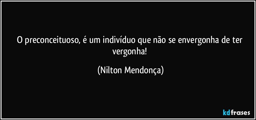 O preconceituoso, é um indivíduo que não se envergonha de ter vergonha! (Nilton Mendonça)