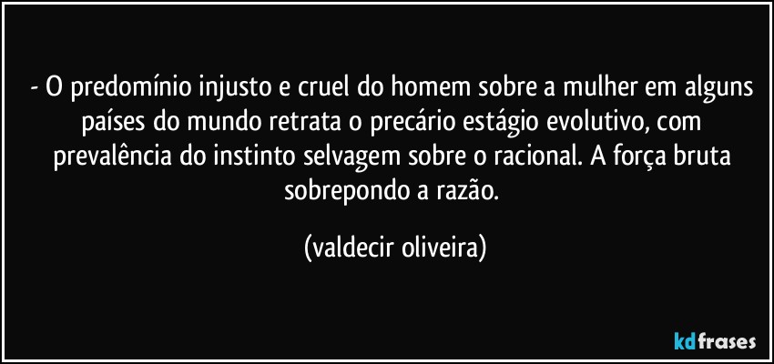 - O predomínio injusto e cruel do homem sobre a mulher em alguns países do mundo retrata o precário estágio evolutivo, com prevalência do instinto selvagem sobre o racional. A força bruta sobrepondo a razão. (valdecir oliveira)