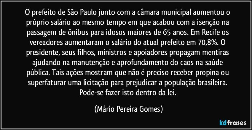 O prefeito de São Paulo junto com a câmara municipal aumentou o próprio salário ao mesmo tempo em que acabou com a isenção na passagem de ônibus para idosos maiores de 65 anos. Em Recife os vereadores aumentaram o salário do atual prefeito em 70,8%. O presidente, seus filhos, ministros e apoiadores propagam mentiras ajudando na manutenção e aprofundamento do caos na saúde pública. Tais ações mostram que não é preciso receber propina ou superfaturar uma licitação para prejudicar a população brasileira. Pode-se fazer isto dentro da lei. (Mário Pereira Gomes)