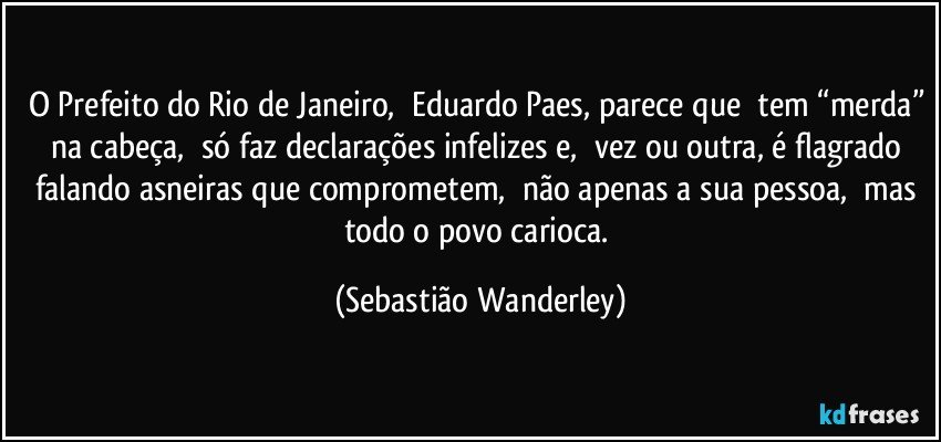 O Prefeito do Rio de Janeiro, Eduardo Paes, parece que tem “merda” na cabeça, só faz declarações infelizes e, vez ou outra, é flagrado falando asneiras que comprometem, não apenas a sua pessoa, mas todo o povo carioca. (Sebastião Wanderley)