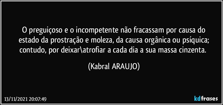 O preguiçoso e o incompetente não fracassam por causa do
estado da prostração e moleza, da causa orgânica ou psíquica;
contudo, por deixar\atrofiar a cada dia a sua massa cinzenta. (KABRAL ARAUJO)