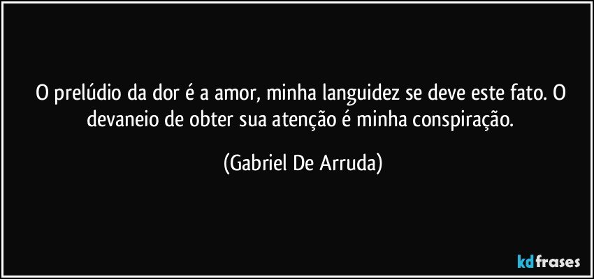 O prelúdio da dor é a amor, minha languidez se deve este fato. O devaneio de obter sua atenção é minha conspiração. (Gabriel De Arruda)