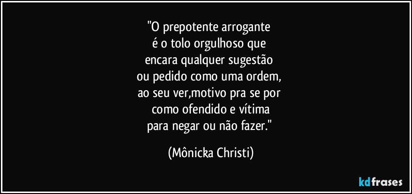 "O prepotente arrogante 
é o tolo orgulhoso que 
encara qualquer sugestão 
ou pedido como uma ordem, 
ao seu ver,motivo pra se por 
como ofendido e vítima
para negar ou não fazer." (Mônicka Christi)