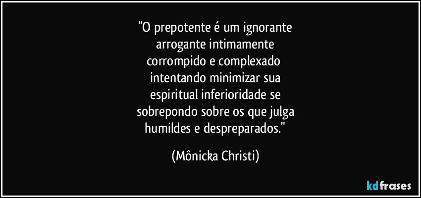 "O prepotente é um ignorante
 arrogante intimamente 
corrompido e complexado 
intentando minimizar sua
 espiritual inferioridade se 
sobrepondo sobre os que julga
 humildes e despreparados." (Mônicka Christi)