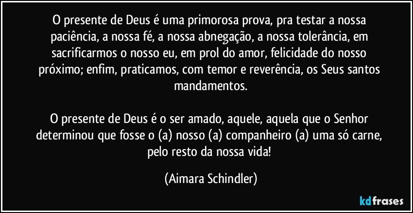 O presente de Deus é uma primorosa prova, pra testar a nossa paciência, a nossa fé, a nossa abnegação, a nossa tolerância, em sacrificarmos o nosso eu, em prol do amor, felicidade do nosso próximo; enfim, praticamos, com temor e reverência, os Seus santos mandamentos.

O presente de Deus é o ser amado, aquele, aquela que o Senhor determinou que fosse o (a) nosso (a) companheiro (a) uma só carne, pelo resto da nossa vida! (Aimara Schindler)