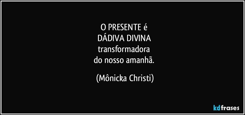 O PRESENTE é 
DÁDIVA DIVINA 
transformadora 
do nosso amanhã. (Mônicka Christi)