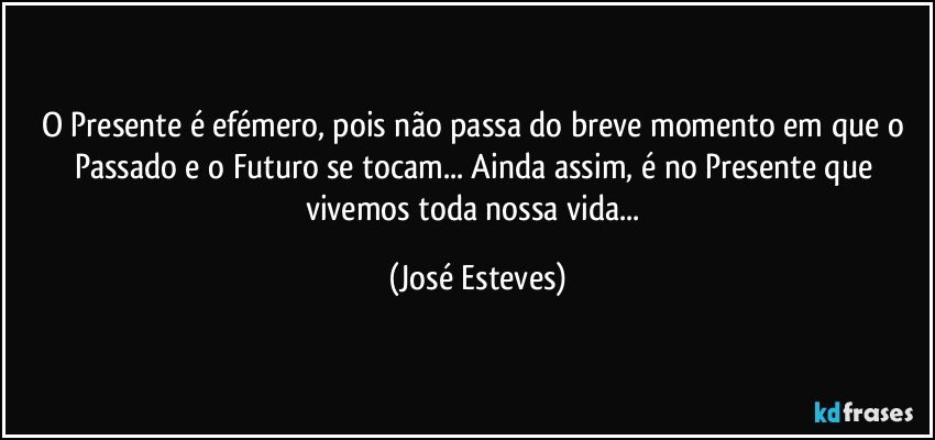 O Presente é efémero, pois não passa do breve momento em que o Passado e o Futuro se tocam... Ainda assim, é no Presente que vivemos toda nossa vida... (José Esteves)