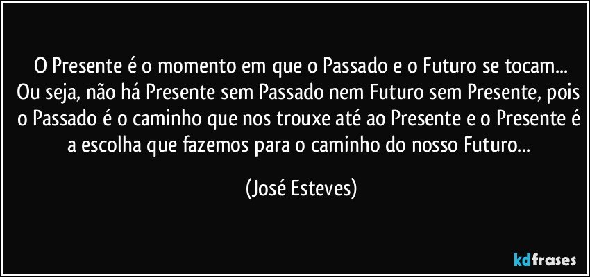 O Presente é o momento em que o Passado e o Futuro se tocam...
Ou seja, não há Presente sem Passado nem Futuro sem Presente, pois o Passado é o caminho que nos trouxe até ao Presente e o Presente é a escolha que fazemos para o caminho do nosso Futuro... (José Esteves)