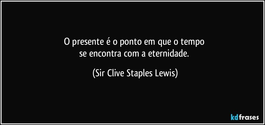 O presente é o ponto em que o tempo 
se encontra com a eternidade. (Sir Clive Staples Lewis)