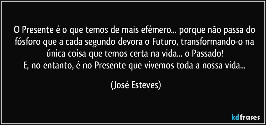 O Presente é o que temos de mais efémero... porque não passa do fósforo que a cada segundo devora o Futuro, transformando-o na única coisa que temos certa na vida... o Passado! 
E, no entanto, é no Presente que vivemos toda a nossa vida... (José Esteves)