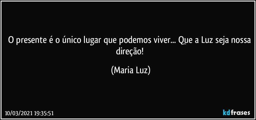 O presente é o único lugar que podemos viver... Que a Luz seja nossa direção! (Maria Luz)