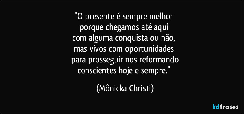 "O presente é sempre melhor 
porque chegamos até aqui 
com alguma conquista ou não, 
mas vivos com oportunidades 
para prosseguir nos reformando
conscientes hoje e sempre." (Mônicka Christi)