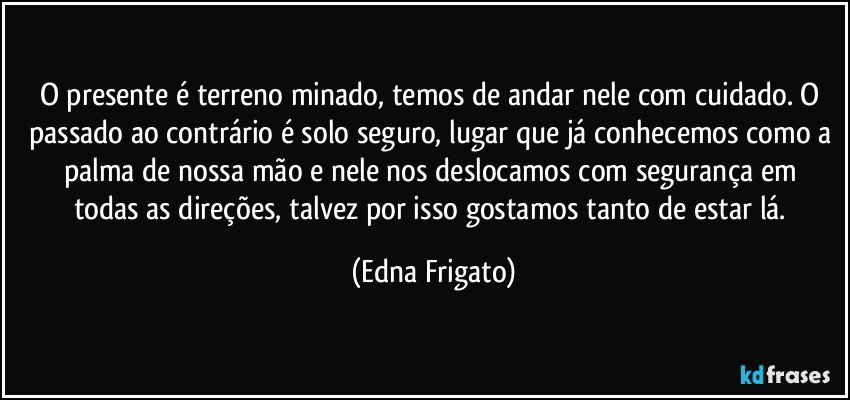 O presente é terreno minado, temos de andar nele com cuidado. O passado ao contrário é solo seguro, lugar que já conhecemos como a palma de nossa mão e nele  nos deslocamos com segurança em todas as direções, talvez por isso gostamos tanto de estar lá. (Edna Frigato)