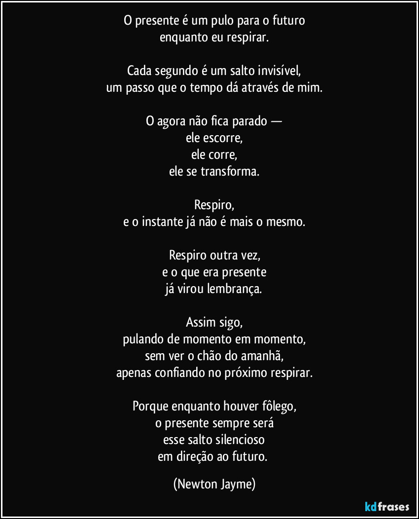 O presente é um pulo para o futuro
enquanto eu respirar.

Cada segundo é um salto invisível,
um passo que o tempo dá através de mim.

O agora não fica parado —
ele escorre,
ele corre,
ele se transforma.

Respiro,
e o instante já não é mais o mesmo.

Respiro outra vez,
e o que era presente
já virou lembrança.

Assim sigo,
pulando de momento em momento,
sem ver o chão do amanhã,
apenas confiando no próximo respirar.

Porque enquanto houver fôlego,
o presente sempre será
esse salto silencioso
em direção ao futuro. (Newton Jayme)
