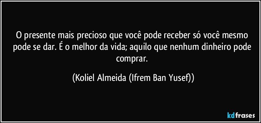 O presente mais precioso que você pode receber só você mesmo pode se dar.  É o melhor da vida; aquilo que nenhum dinheiro pode comprar. (Koliel Almeida (Ifrem Ban Yusef))