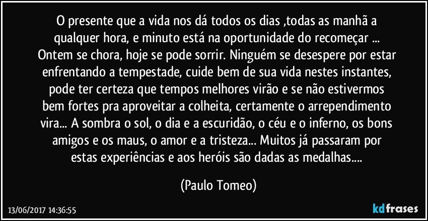 O presente que a vida nos dá todos os dias ,todas as manhã a qualquer hora, e minuto está na oportunidade do recomeçar ... Ontem se chora, hoje se pode sorrir. Ninguém se desespere por estar enfrentando a tempestade, cuide bem de sua vida nestes instantes, pode ter certeza que tempos melhores virão e se não estivermos bem fortes pra aproveitar a colheita, certamente o arrependimento vira... A sombra o sol, o dia e a escuridão, o céu e o inferno, os bons amigos e os maus, o amor e a tristeza... Muitos já passaram  por estas experiências e aos heróis são dadas as medalhas... (Paulo Tomeo)