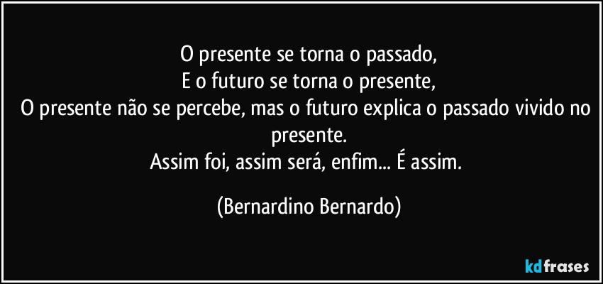 O presente se torna o passado,
E o futuro se torna o presente,
O presente não se percebe, mas o futuro explica o passado vivido no presente.
Assim foi, assim será, enfim... É assim. (Bernardino Bernardo)