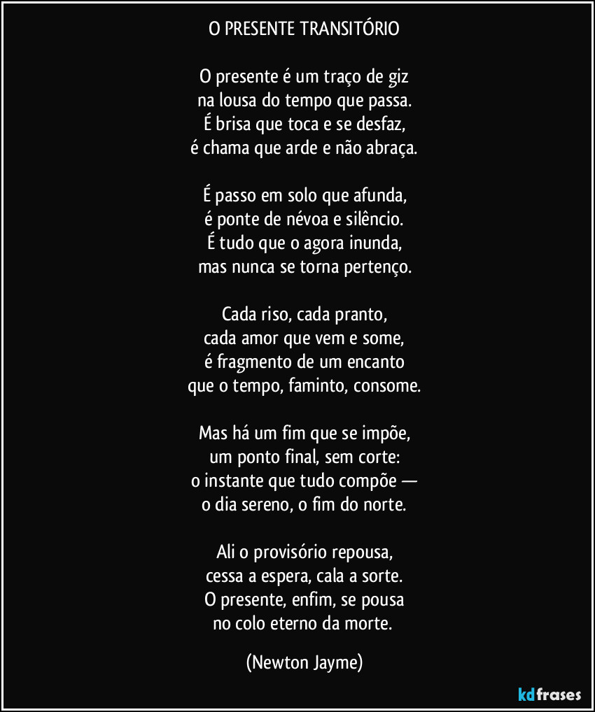 O PRESENTE TRANSITÓRIO
O presente é um traço de giz
na lousa do tempo que passa.
É brisa que toca e se desfaz,
é chama que arde e não abraça.
É passo em solo que afunda,
é ponte de névoa e silêncio.
É tudo que o agora inunda,
mas nunca se torna pertenço.
Cada riso, cada pranto,
cada amor que vem e some,
é fragmento de um encanto
que o tempo, faminto, consome.
Mas há um fim que se impõe,
um ponto final, sem corte:
o instante que tudo compõe —
o dia sereno, o fim do norte.
Ali o provisório repousa,
cessa a espera, cala a sorte.
O presente, enfim, se pousa
no colo eterno da morte. (Newton Jayme)