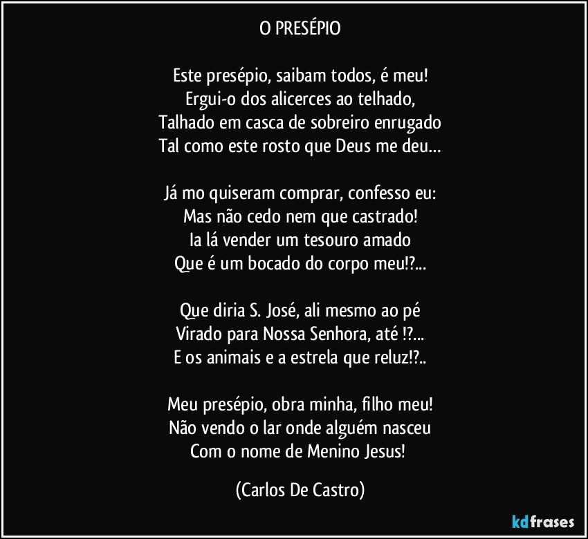 O PRESÉPIO

Este presépio, saibam todos, é meu!
Ergui-o dos alicerces ao telhado,
Talhado em casca de sobreiro enrugado
Tal como este rosto que Deus me deu…

Já mo quiseram comprar, confesso eu:
Mas não cedo nem que castrado!
Ia lá vender um tesouro amado
Que é um bocado do corpo meu!?...

Que diria S. José, ali mesmo ao pé
Virado para Nossa Senhora, até !?...
E os animais e a estrela que reluz!?..

Meu presépio, obra minha, filho meu!
Não vendo o lar onde alguém nasceu
Com o nome de Menino Jesus! (Carlos De Castro)