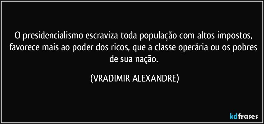 O presidencialismo escraviza toda população com altos impostos, favorece mais ao poder dos ricos, que a classe operária ou os pobres de sua nação. (VRADIMIR ALEXANDRE)