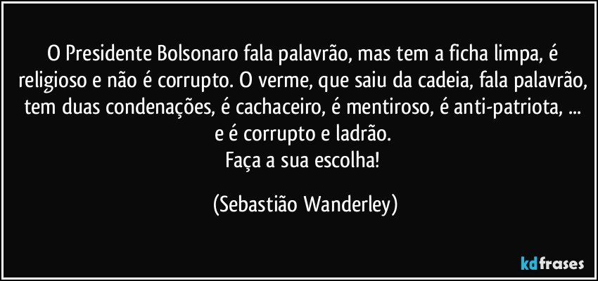 O Presidente Bolsonaro fala palavrão, mas tem a ficha limpa, é religioso e não é corrupto. O verme, que saiu da cadeia, fala palavrão, tem duas condenações, é cachaceiro, é mentiroso, é anti-patriota, ... e é corrupto e ladrão. 
Faça a sua escolha! (Sebastião Wanderley)