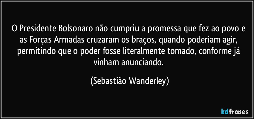 O Presidente Bolsonaro não cumpriu a promessa que fez ao povo e as Forças Armadas cruzaram os braços, quando poderiam agir, permitindo que o poder fosse literalmente tomado, conforme já vinham anunciando. (Sebastião Wanderley)