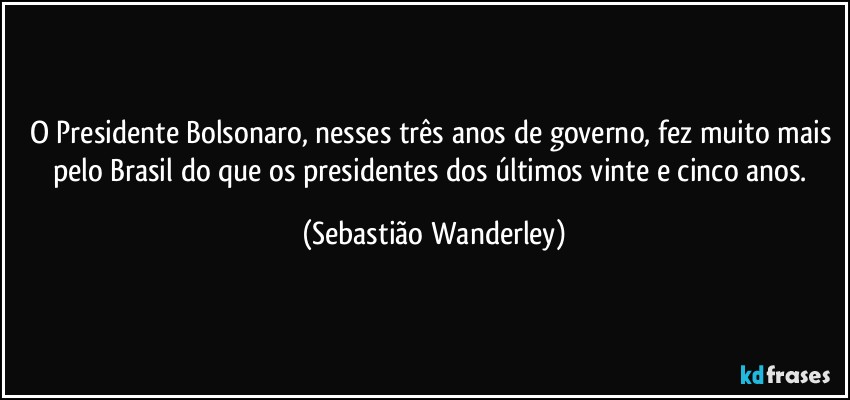 O Presidente Bolsonaro, nesses três anos de governo, fez muito mais pelo Brasil do que os presidentes dos últimos vinte e cinco anos. (Sebastião Wanderley)