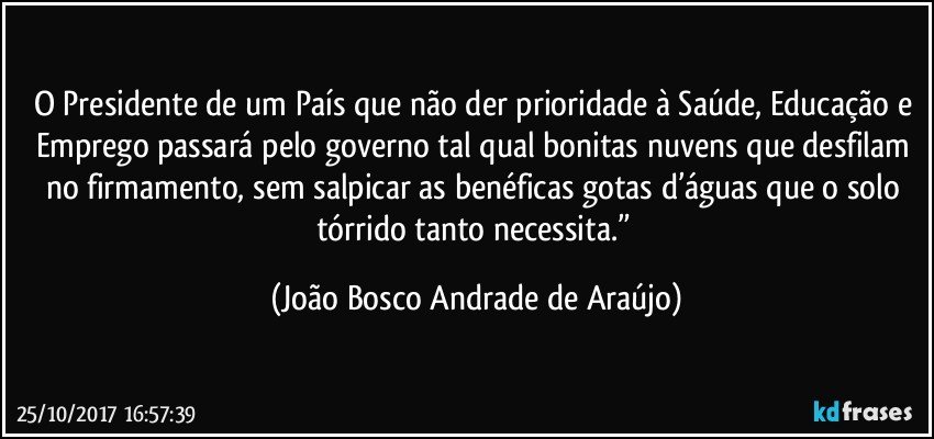 O Presidente de um País que não der prioridade à Saúde, Educação e Emprego passará pelo governo tal qual bonitas nuvens que desfilam no firmamento, sem salpicar as benéficas gotas d’águas que o solo tórrido tanto necessita.” (João Bosco Andrade de Araújo)