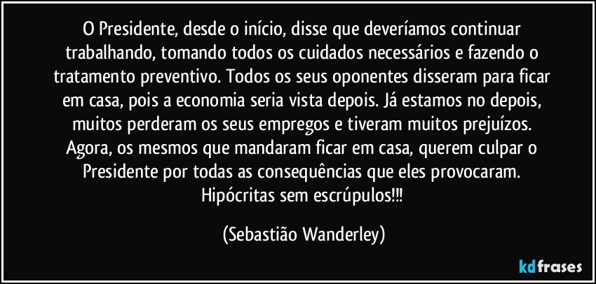 O Presidente, desde o início, disse que deveríamos continuar trabalhando, tomando todos os cuidados necessários e fazendo o tratamento preventivo. Todos os seus oponentes disseram para ficar em casa, pois a economia seria vista depois. Já estamos no depois, muitos perderam os seus empregos e tiveram muitos prejuízos. Agora, os mesmos que mandaram ficar em casa, querem culpar o Presidente por todas as consequências que eles provocaram. 
Hipócritas sem escrúpulos!!! (Sebastião Wanderley)