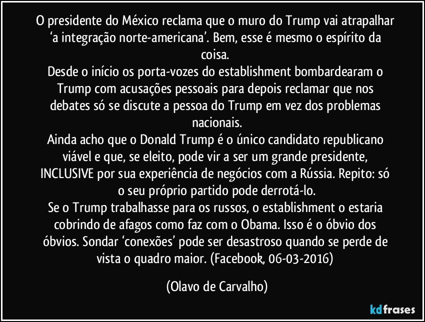 O presidente do México reclama que o muro do Trump vai atrapalhar ‘a integração norte-americana’. Bem, esse é mesmo o espírito da coisa. 
Desde o início os porta-vozes do establishment bombardearam o Trump com acusações pessoais para depois reclamar que nos debates só se discute a pessoa do Trump em vez dos problemas nacionais.
Ainda acho que o Donald Trump é o único candidato republicano viável e que, se eleito, pode vir a ser um grande presidente, INCLUSIVE por sua experiência de negócios com a Rússia. Repito: só o seu próprio partido pode derrotá-lo.
Se o Trump trabalhasse para os russos, o establishment o estaria cobrindo de afagos como faz com o Obama. Isso é o óbvio dos óbvios. Sondar ‘conexões’ pode ser desastroso quando se perde de vista o quadro maior. (Facebook, 06-03-2016) (Olavo de Carvalho)