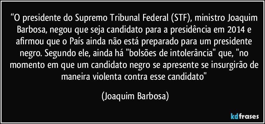 “O presidente do Supremo Tribunal Federal (STF), ministro Joaquim Barbosa, negou que seja candidato para a presidência em 2014 e afirmou que o País ainda não está preparado para um presidente negro. Segundo ele, ainda há "bolsões de intolerância" que, "no momento em que um candidato negro se apresente se insurgirão de maneira violenta contra esse candidato" (Joaquim Barbosa)