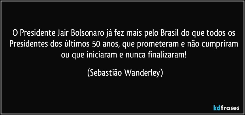 O Presidente Jair Bolsonaro já fez mais pelo Brasil do que todos os Presidentes dos últimos 50 anos, que prometeram e não cumpriram ou que iniciaram e nunca finalizaram! (Sebastião Wanderley)