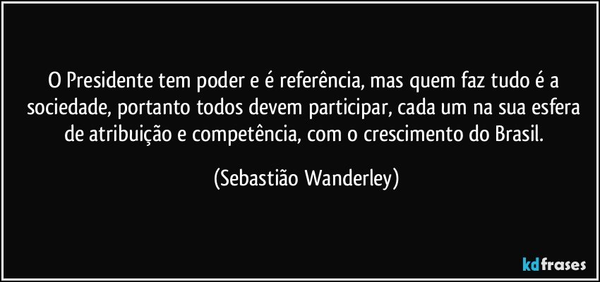 O Presidente tem poder e é referência, mas quem faz tudo é a sociedade, portanto todos devem participar, cada um na sua esfera de atribuição e competência, com o crescimento do Brasil. (Sebastião Wanderley)