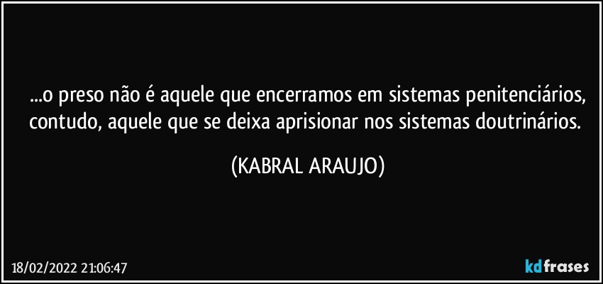 ...o preso não é aquele que encerramos em sistemas penitenciários,
contudo, aquele que se deixa aprisionar nos sistemas doutrinários. (KABRAL ARAUJO)