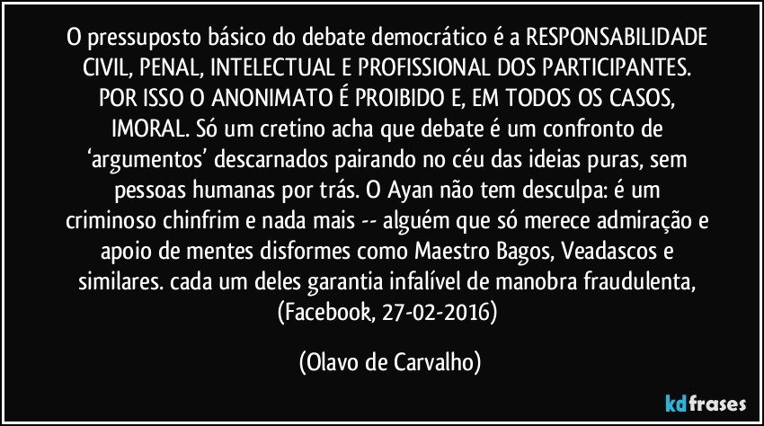 O pressuposto básico do debate democrático é a RESPONSABILIDADE CIVIL, PENAL, INTELECTUAL E PROFISSIONAL DOS PARTICIPANTES. POR ISSO O ANONIMATO É PROIBIDO E, EM TODOS OS CASOS, IMORAL. Só um cretino acha que debate é um confronto de ‘argumentos’ descarnados pairando no céu das ideias puras, sem pessoas humanas por trás. O Ayan não tem desculpa: é um criminoso chinfrim e nada mais -- alguém que só merece admiração e apoio de mentes disformes como Maestro Bagos, Veadascos e similares. cada um deles garantia infalível de manobra fraudulenta, (Facebook, 27-02-2016) (Olavo de Carvalho)