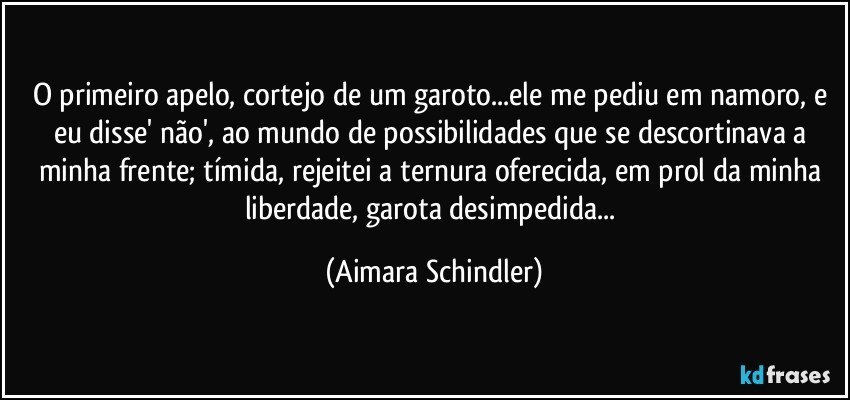 O primeiro apelo, cortejo de um garoto...ele me pediu em namoro, e eu disse' não', ao mundo de possibilidades que se descortinava a minha frente;  tímida, rejeitei a ternura oferecida, em prol da minha liberdade, garota desimpedida... (Aimara Schindler)